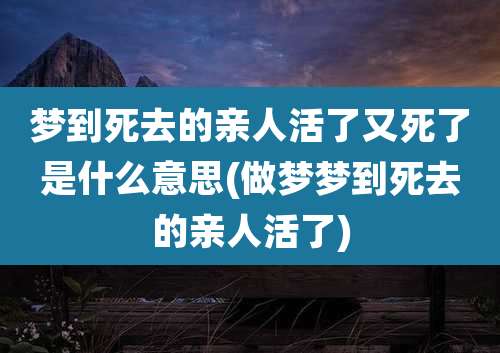 梦到死去的亲人活了又死了是什么意思(做梦梦到死去的亲人活了)
