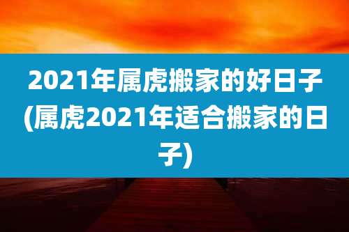 2021年属虎搬家的好日子(属虎2021年适合搬家的日子)