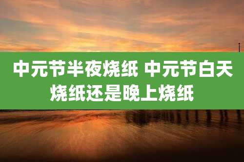 中元节半夜烧纸 中元节白天烧纸还是晚上烧纸