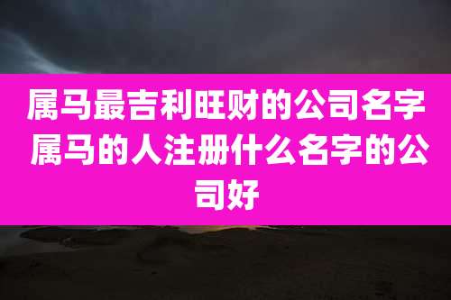 属马最吉利旺财的公司名字 属马的人注册什么名字的公司好