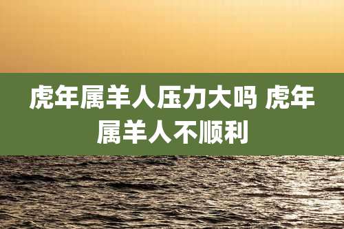 虎年属羊人压力大吗 虎年属羊人不顺利