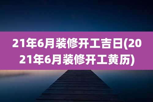 21年6月装修开工吉日(2021年6月装修开工黄历)