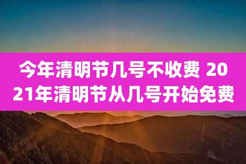 今年清明节几号不收费 2021年清明节从几号开始免费