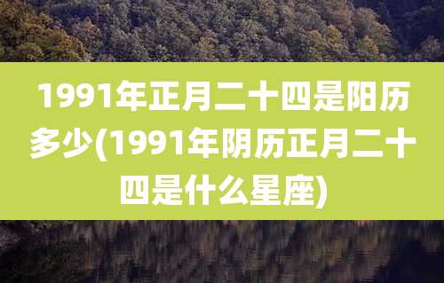 1991年正月二十四是阳历多少(1991年阴历正月二十四是什么星座)