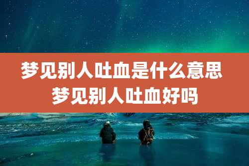 梦见别人吐血是什么意思 梦见别人吐血好吗