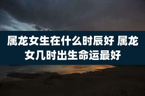 属龙女生在什么时辰好 属龙女几时出生命运最好