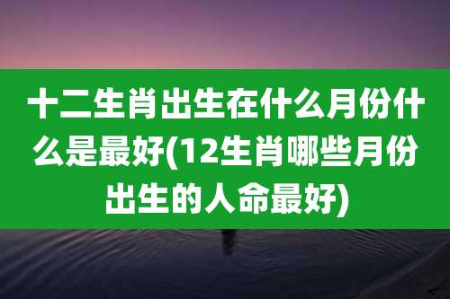 十二生肖出生在什么月份什么是最好(12生肖哪些月份出生的人命最好)