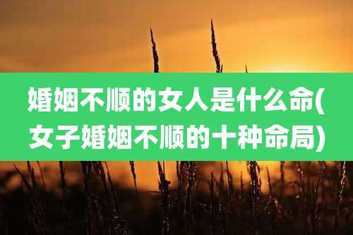 婚姻不顺的女人是什么命(女子婚姻不顺的十种命局)