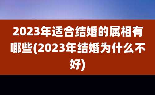 2023年适合结婚的属相有哪些(2023年结婚为什么不好)