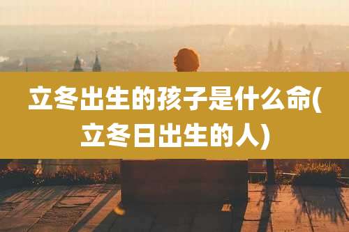 立冬出生的孩子是什么命(立冬日出生的人)
