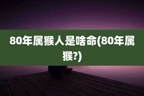 80年属猴人是啥命(80年属猴?)