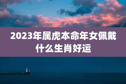 2023年属虎本命年女佩戴什么生肖好运