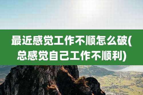 最近感觉工作不顺怎么破(总感觉自己工作不顺利)