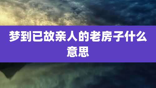 梦到已故亲人的老房子什么意思