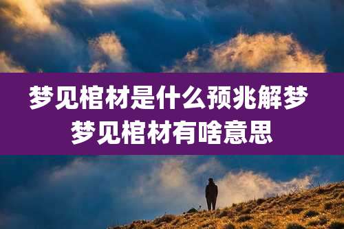 梦见棺材是什么预兆解梦 梦见棺材有啥意思