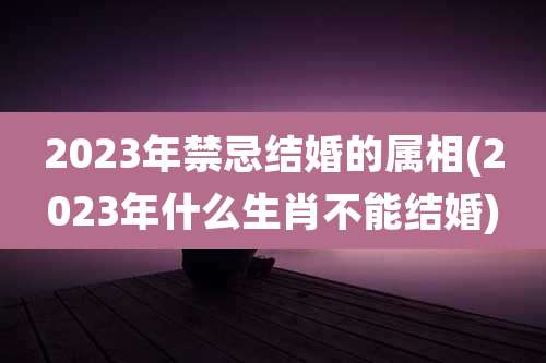 2023年禁忌结婚的属相(2023年什么生肖不能结婚)
