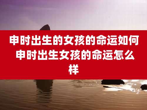 申时出生的女孩的命运如何 申时出生女孩的命运怎么样