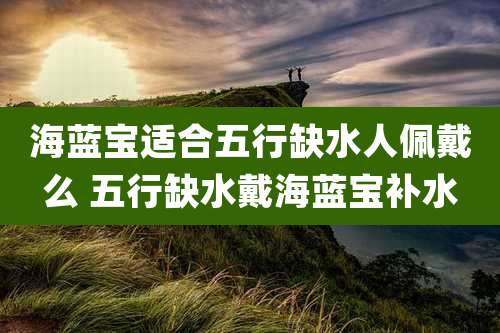 海蓝宝适合五行缺水人佩戴么 五行缺水戴海蓝宝补水