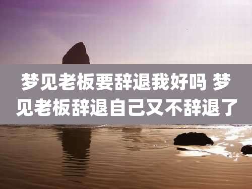 梦见老板要辞退我好吗 梦见老板辞退自己又不辞退了