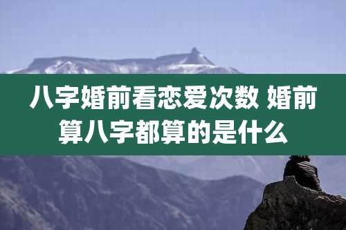 八字婚前看恋爱次数 婚前算八字都算的是什么