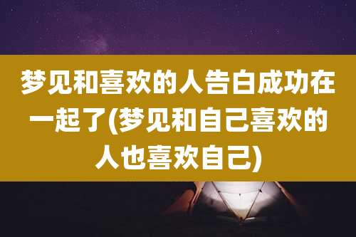 梦见和喜欢的人告白成功在一起了(梦见和自己喜欢的人也喜欢自己)