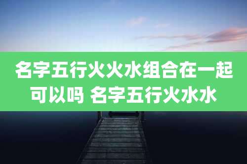名字五行火火水组合在一起可以吗 名字五行火水水