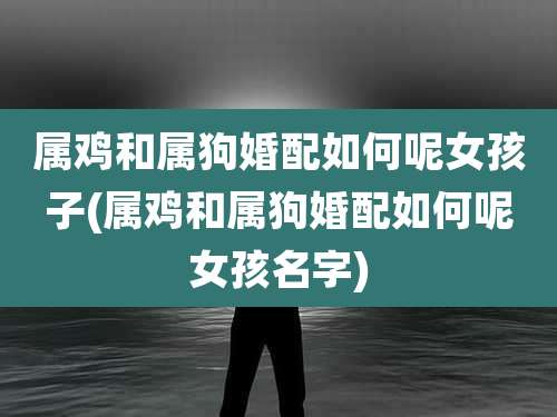 属鸡和属狗婚配如何呢女孩子(属鸡和属狗婚配如何呢女孩名字)