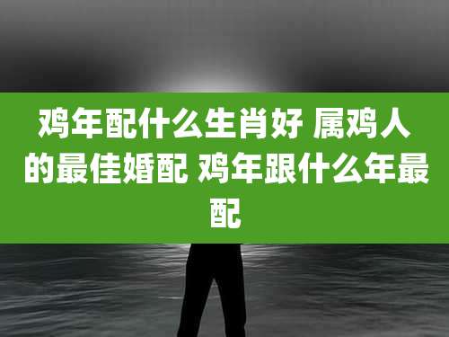 鸡年配什么生肖好 属鸡人的最佳婚配 鸡年跟什么年最配
