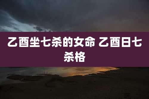 乙酉坐七杀的女命 乙酉日七杀格