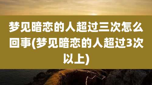 梦见暗恋的人超过三次怎么回事(梦见暗恋的人超过3次以上)