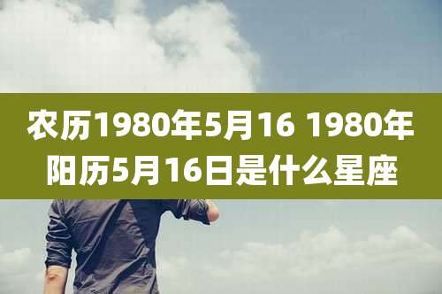 农历1980年5月16 1980年阳历5月16日是什么星座