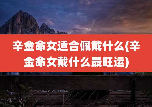 辛金命女适合佩戴什么(辛金命女戴什么最旺运)