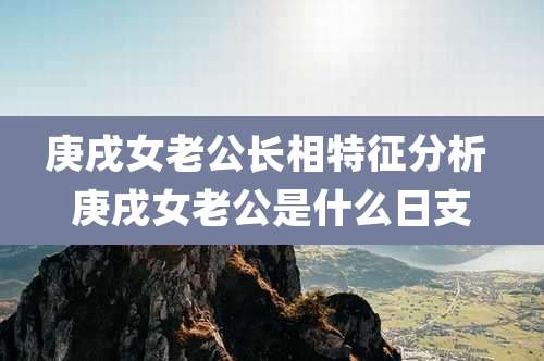 庚戌女老公长相特征分析 庚戌女老公是什么日支