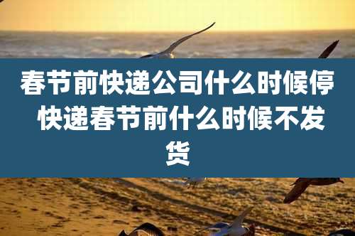 春节前快递公司什么时候停 快递春节前什么时候不发货