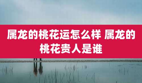 属龙的桃花运怎么样 属龙的桃花贵人是谁