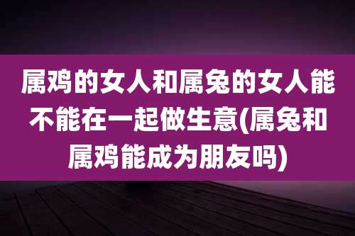 属鸡的女人和属兔的女人能不能在一起做生意(属兔和属鸡能成为朋友吗)