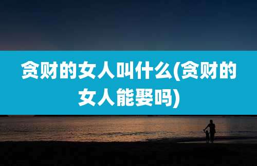 贪财的女人叫什么(贪财的女人能娶吗)