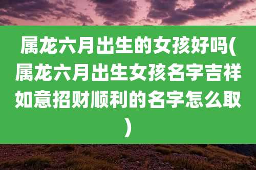 属龙六月出生的女孩好吗(属龙六月出生女孩名字吉祥如意招财顺利的名字怎么取)