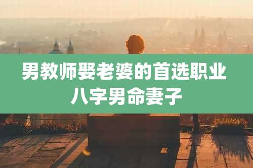 男教师娶老婆的首选职业 八字男命妻子