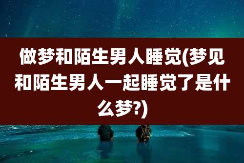 做梦和陌生男人睡觉(梦见和陌生男人一起睡觉了是什么梦?)