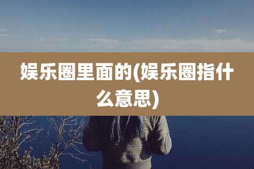 娱乐圈里面的(娱乐圈指什么意思)