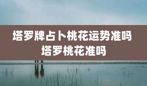 塔罗牌占卜桃花运势准吗 塔罗桃花准吗