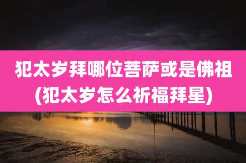 犯太岁拜哪位菩萨或是佛祖(犯太岁怎么祈福拜星)