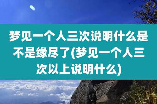 梦见一个人三次说明什么是不是缘尽了(梦见一个人三次以上说明什么)
