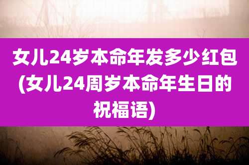 女儿24岁本命年发多少红包(女儿24周岁本命年生日的祝福语)
