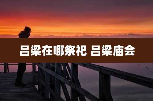 吕梁在哪祭祀 吕梁庙会