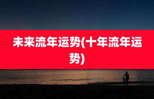 未来流年运势(十年流年运势)