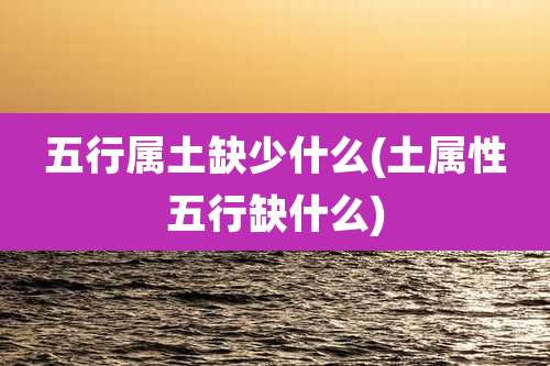 五行属土缺少什么(土属性五行缺什么)