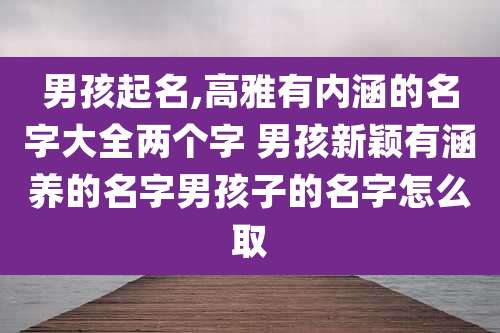 男孩起名,高雅有内涵的名字大全两个字 男孩新颖有涵养的名字男孩子的名字怎么取