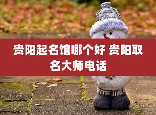 贵阳起名馆哪个好 贵阳取名大师电话